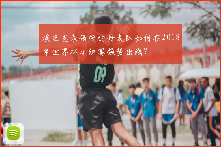 埃里克森领衔的丹麦队如何在2018年世界杯小组赛强势出线？