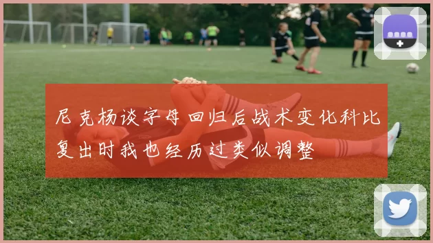 尼克杨谈字母回归后战术变化科比复出时我也经历过类似调整