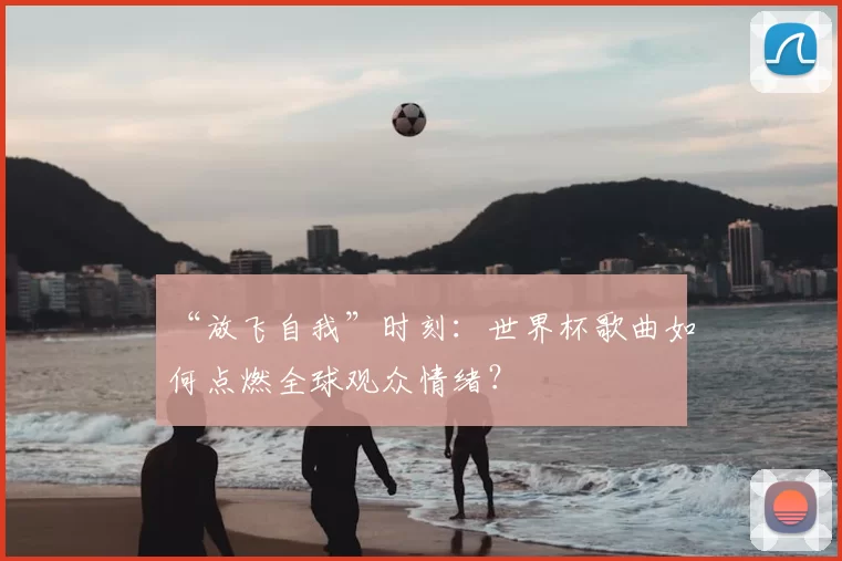 “放飞自我”时刻：世界杯歌曲如何点燃全球观众情绪？