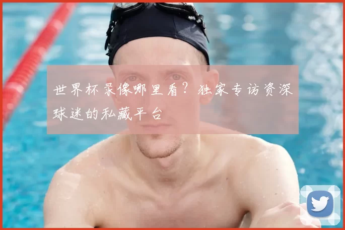 世界杯录像哪里看?独家专访资深球迷的私藏平台