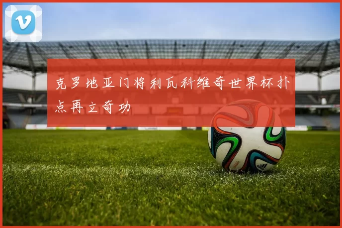 克罗地亚门将利瓦科维奇世界杯扑点再立奇功