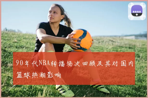 90年代NBA转播场次回顾及其对国内篮球热潮影响