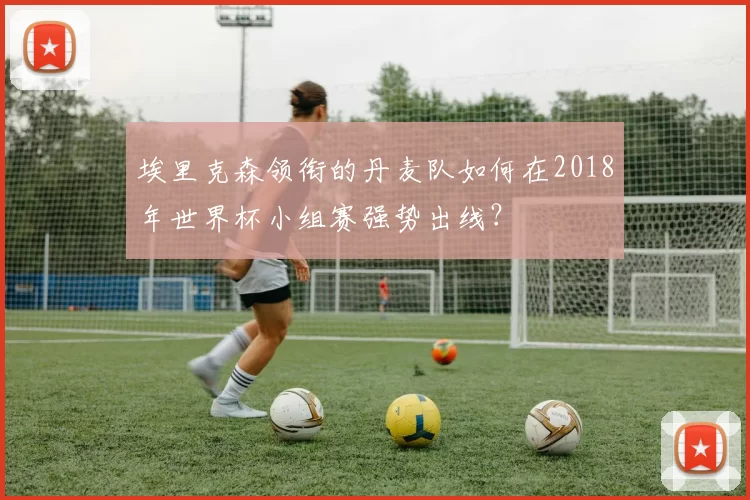 埃里克森领衔的丹麦队如何在2018年世界杯小组赛强势出线?