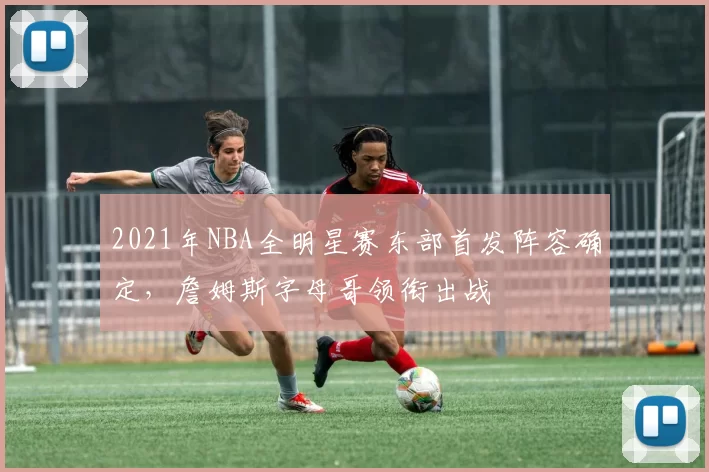 2021年NBA全明星赛东部首发阵容确定，詹姆斯字母哥领衔出战