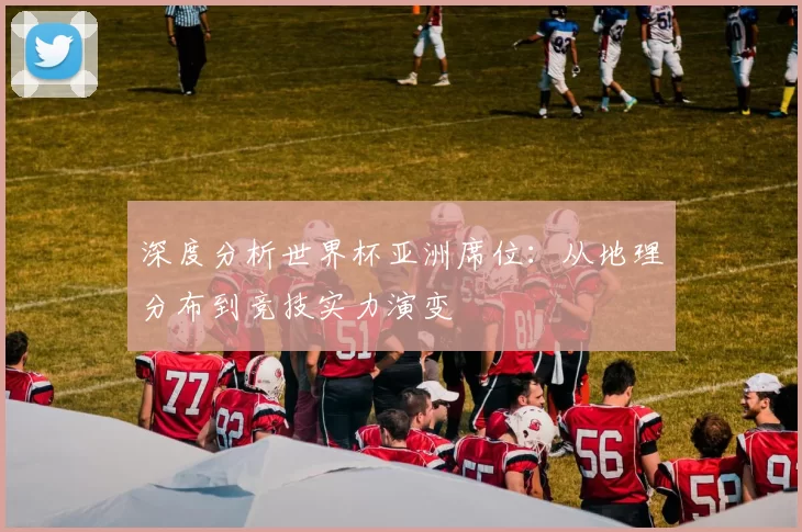 深度分析世界杯亚洲席位:从地理分布到竞技实力演变