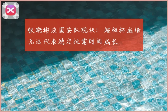 张晓彬谈国安队现状：超级杯成绩无法代表稳定性需时间成长