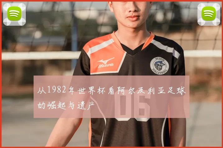 从1982年世界杯看阿尔及利亚足球的崛起与遗产