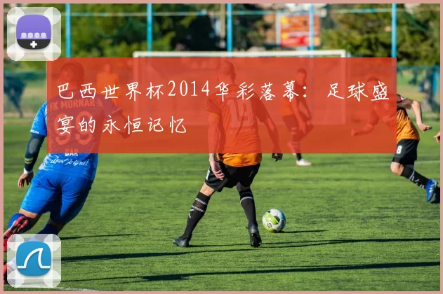 巴西世界杯2014华彩落幕：足球盛宴的永恒记忆