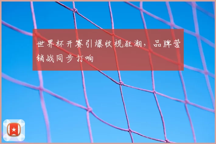 世界杯开赛引爆收视狂潮,品牌营销战同步打响