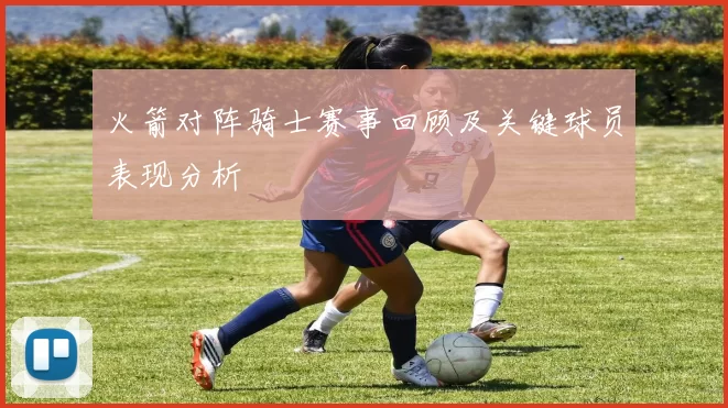 火箭对阵骑士赛事回顾及关键球员表现分析