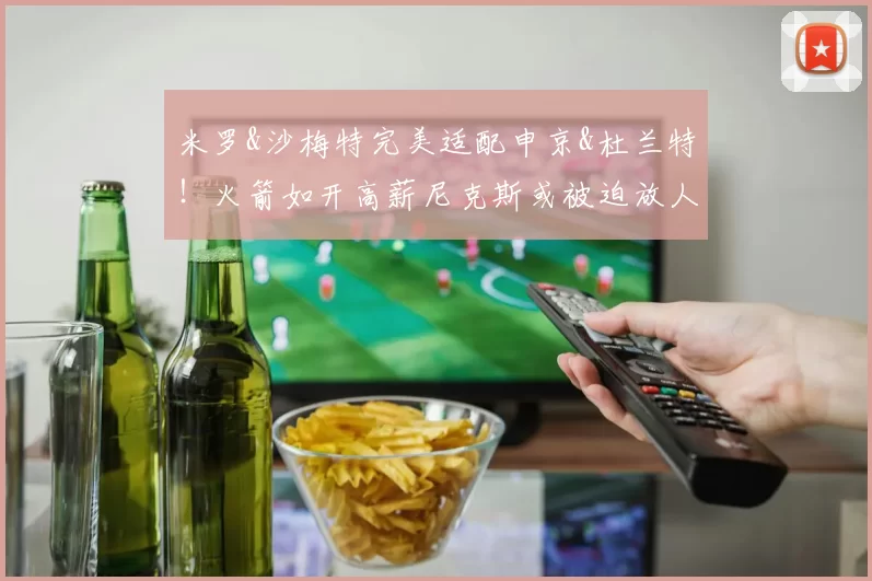 米罗&沙梅特完美适配申京&杜兰特！火箭如开高薪尼克斯或被迫放人