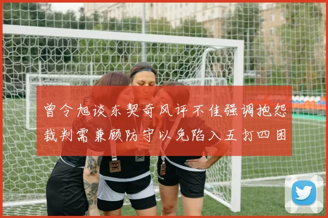 曾令旭谈东契奇风评不佳强调抱怨裁判需兼顾防守以免陷入五打四困境