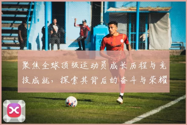 聚焦全球顶级运动员成长历程与竞技成就，探索其背后的奋斗与荣耀