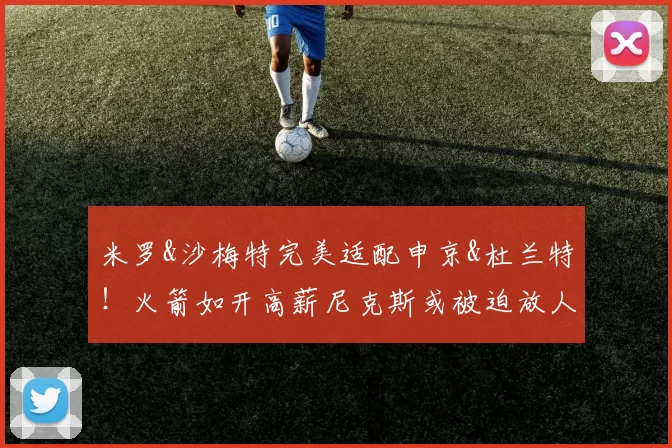 米罗&沙梅特完美适配申京&杜兰特!火箭如开高薪尼克斯或被迫放人
