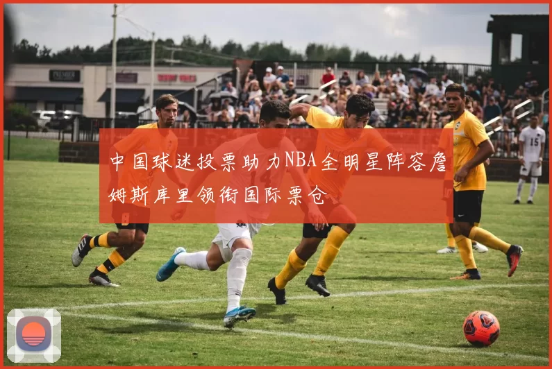 中国球迷投票助力NBA全明星阵容詹姆斯库里领衔国际票仓