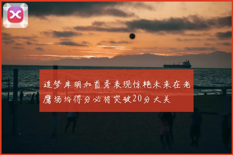 追梦库明加首秀表现惊艳未来在老鹰场均得分必将突破20分大关