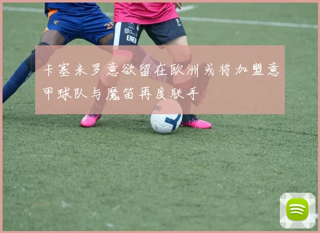 卡塞米罗意欲留在欧洲或将加盟意甲球队与魔笛再度联手