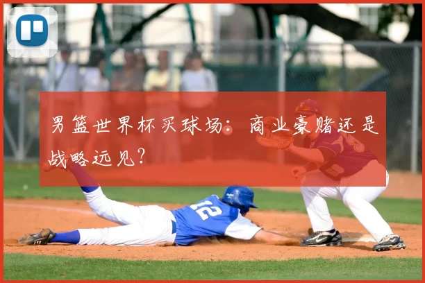 男篮世界杯买球场:商业豪赌还是战略远见?