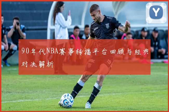 90年代NBA赛事转播平台回顾与经典对决解析