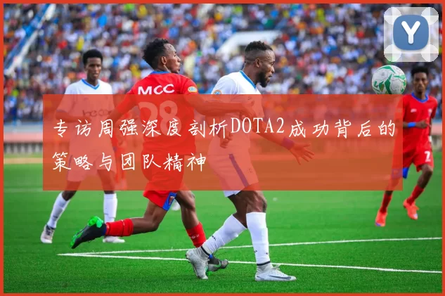 专访周强深度剖析DOTA2成功背后的策略与团队精神