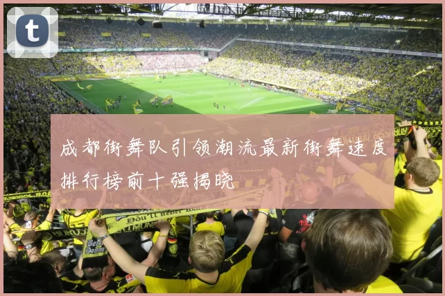 成都街舞队引领潮流最新街舞速度排行榜前十强揭晓