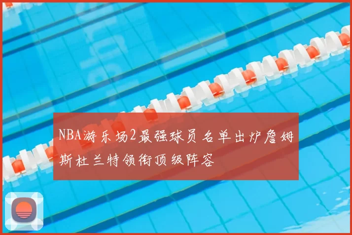 NBA游乐场2最强球员名单出炉詹姆斯杜兰特领衔顶级阵容