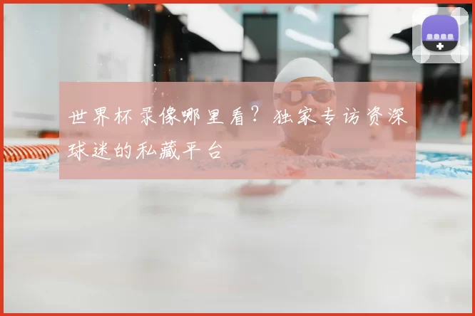 世界杯录像哪里看？独家专访资深球迷的私藏平台