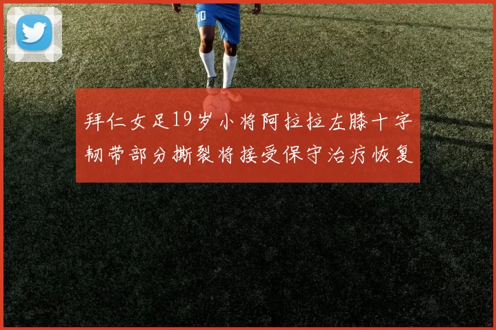 拜仁女足19岁小将阿拉拉左膝十字韧带部分撕裂将接受保守治疗恢复计划启动