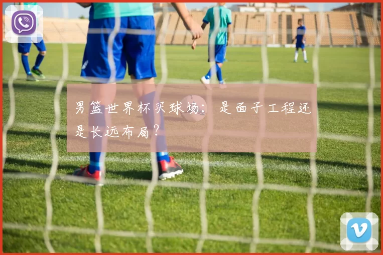 男篮世界杯买球场:是面子工程还是长远布局?