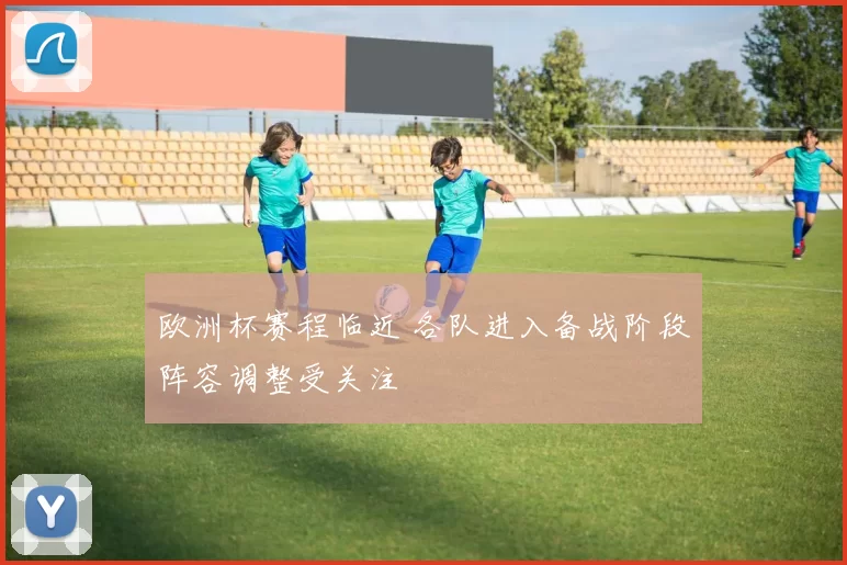 欧洲杯赛程临近 各队进入备战阶段阵容调整受关注