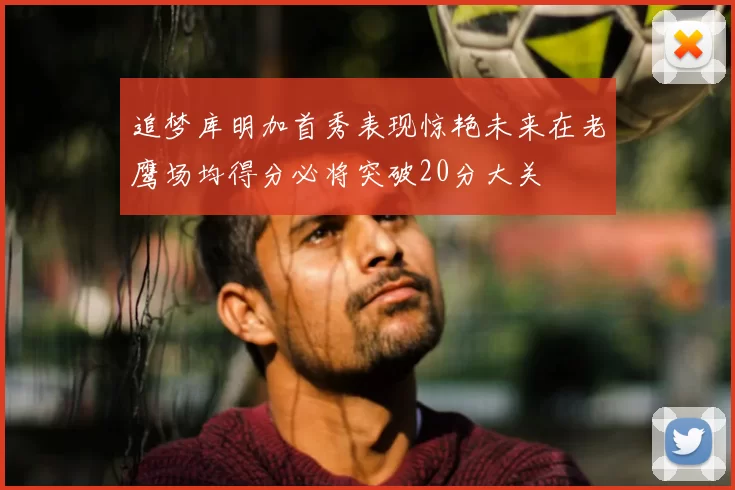 追梦库明加首秀表现惊艳未来在老鹰场均得分必将突破20分大关