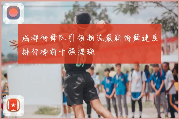 成都街舞队引领潮流最新街舞速度排行榜前十强揭晓