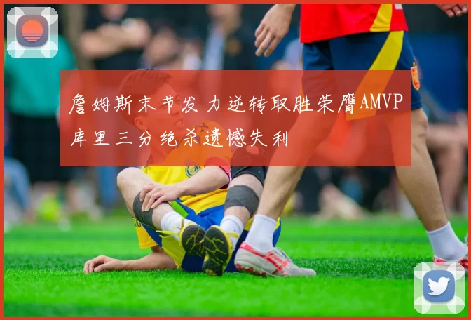 詹姆斯末节发力逆转取胜荣膺AMVP库里三分绝杀遗憾失利