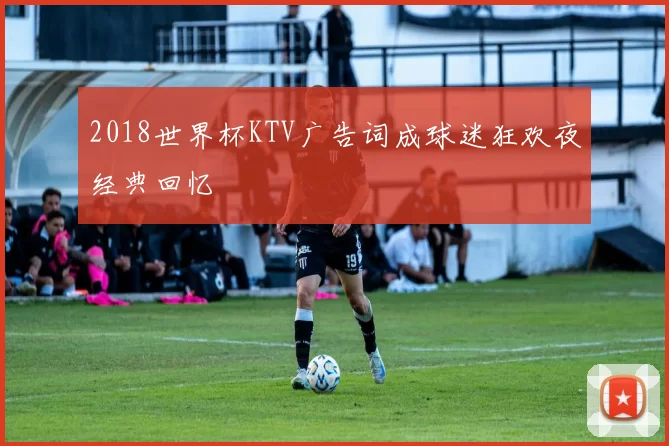 2018世界杯KTV广告词成球迷狂欢夜经典回忆