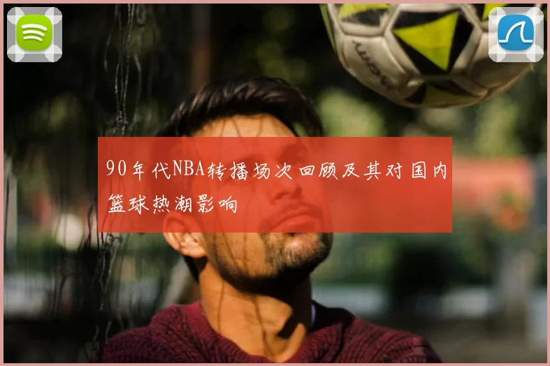 90年代NBA转播场次回顾及其对国内篮球热潮影响