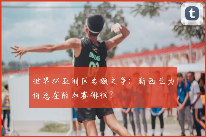 世界杯亚洲区名额之争:新西兰为何总在附加赛徘徊?