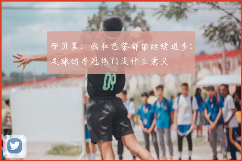 登贝莱:我和巴黎都能继续进步;足球的夺冠热门没什么意义