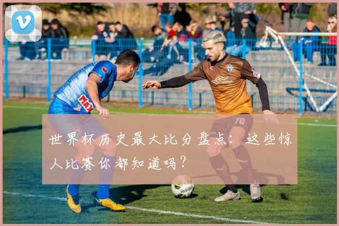 世界杯历史最大比分盘点:这些惊人比赛你都知道吗?