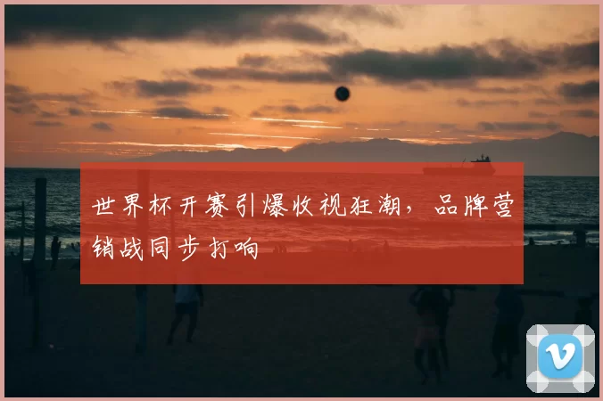 世界杯开赛引爆收视狂潮,品牌营销战同步打响