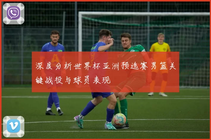 深度分析世界杯亚洲预选赛男篮关键战役与球员表现