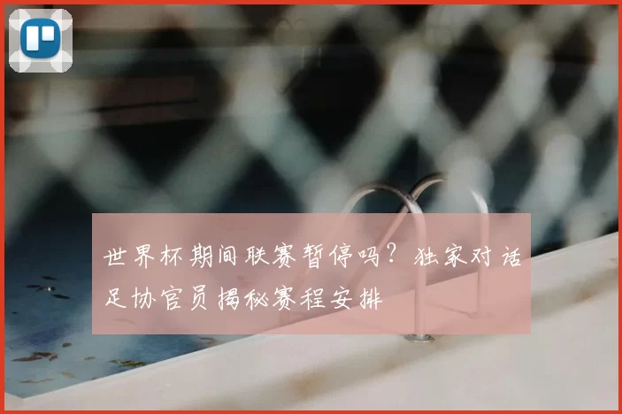 世界杯期间联赛暂停吗?独家对话足协官员揭秘赛程安排