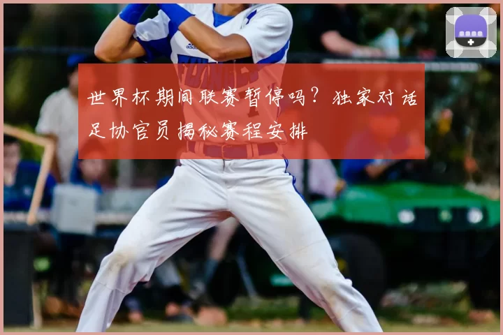 世界杯期间联赛暂停吗？独家对话足协官员揭秘赛程安排