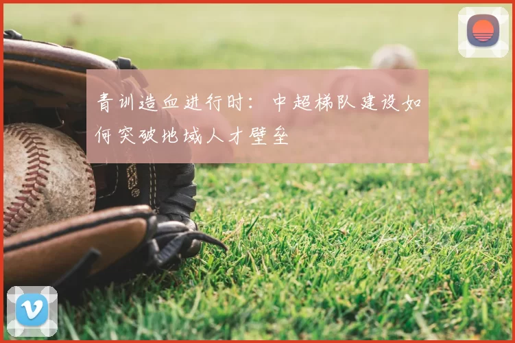 青训造血进行时：中超梯队建设如何突破地域人才壁垒