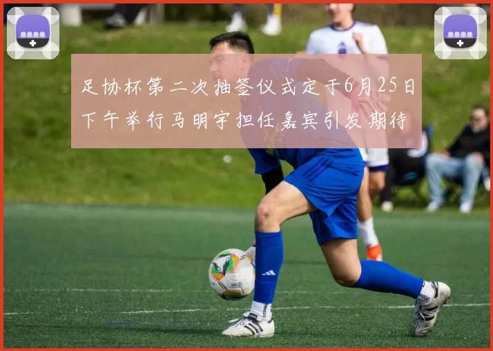 足协杯第二次抽签仪式定于6月25日下午举行马明宇担任嘉宾引发期待