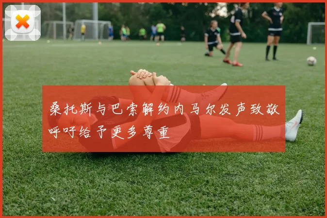 桑托斯与巴索解约内马尔发声致敬呼吁给予更多尊重