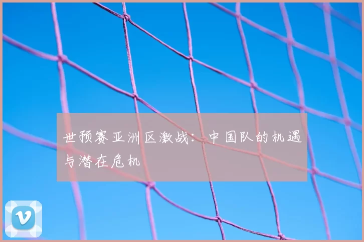 世预赛亚洲区激战:中国队的机遇与潜在危机