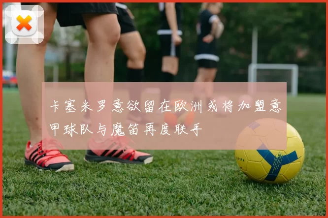 卡塞米罗意欲留在欧洲或将加盟意甲球队与魔笛再度联手