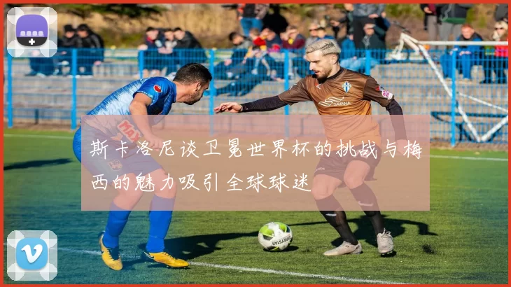 斯卡洛尼谈卫冕世界杯的挑战与梅西的魅力吸引全球球迷