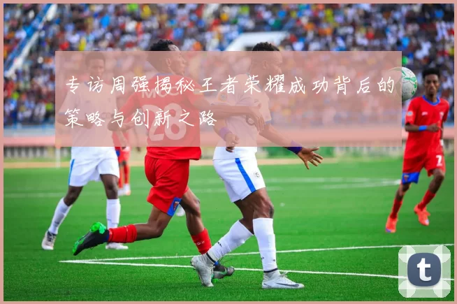 专访周强揭秘王者荣耀成功背后的策略与创新之路