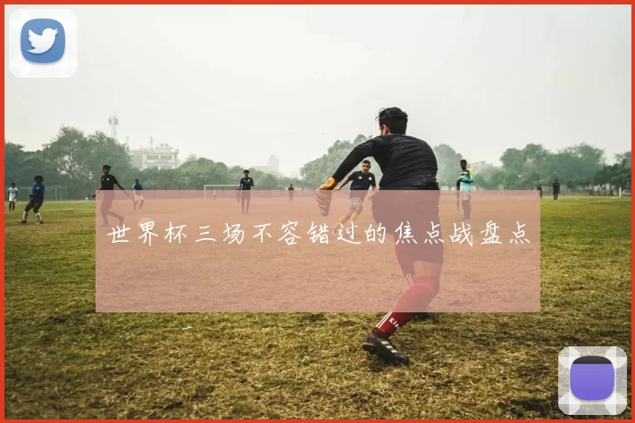 世界杯三场不容错过的焦点战盘点
